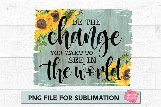 Be The Change You Want To See In The World, Sublimation Quote, Sunflower Background PNG, Be The Change Sublimation Craft Pixel Perfect 